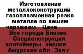 Изготовление металлоконструкций, газоплазменная резка металла по вашим чертежам › Цена ­ 100 - Все города Бизнес » Спецконструкции, контейнеры, киоски   . Амурская обл.,Зея г.